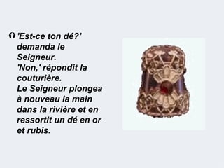  'Est-ce ton dé?'
  demanda le
  Seigneur.
  'Non,' répondit la
  couturière.
  Le Seigneur plongea
  à nouveau la main
  dans la rivière et en
  ressortit un dé en or
  et rubis.
 