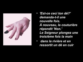 • 'Est-ce ceci ton dé?'
  demanda-t-il une
  nouvelle fois.
  À nouveau, la couturière
  répondit 'Non.'
  Le Seigneur plongea une
  troisième fois la main
• dans la rivière et en
  ressortit un dé en cuir
 