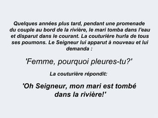 Quelques années plus tard, pendant une promenade
du couple au bord de la rivière, le mari tomba dans l'eau
et disparut dans le courant. La couturière hurla de tous
 ses poumons. Le Seigneur lui apparut à nouveau et lui
                      demanda :

      'Femme, pourquoi pleures-tu?'
                La couturière répondit:

     'Oh Seigneur, mon mari est tombé
              dans la rivière!'
 