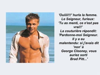 'Ouiiii!!!' hurla la femme.
   Le Seigneur, furieux:
'Tu as menti, ce n'est pas
            vrai!!'
  La couturière répondit:
 'Pardonne-moi Seigneur.
           Il y a eu
 malentendu: si j'avais dit
            'non' à
   George Clooney, vous
         auriez sorti
         Brad Pitt...'
 