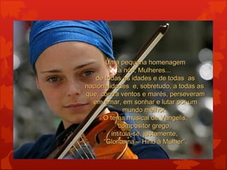 Uma pequena homenagem
            a nós, Mulheres...
   de todas as idades e de todas as
nacionalidades e, sobretudo, a todas as
que, contra ventos e marés, perseveram
  em amar, em sonhar e lutar por um
              mundo melhor.
      O tema musical de Vangelis,
            compositor grego,
         intitula-se, justamente,
      “Glorianna – Hino à Mulher”.
 