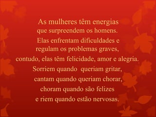 As mulheres têm energias
        que surpreendem os homens.
        Elas enfrentam dificuldades e
       regulam os problemas graves,
contudo, elas têm felicidade, amor e alegria.
     Sorriem quando queriam gritar,
      cantam quando queriam chorar,
         choram quando são felizes
      e riem quando estão nervosas.
 