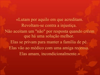 «Lutam por aquilo em que acreditam.
         Revoltam-se contra a injustiça.
Não aceitam um "não" por resposta quando crêem
          que há uma solução melhor.
  Elas se privam para manter a família de pé.
 Elas vão ao médico com uma amiga receosa.
       Elas amam, incondicionalmente.»
 