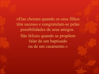 «Elas choram quando os seus filhos
têm sucesso e congratulam-se pelas
  possibilidades de seus amigos.
  São felizes quando se propõem
       falar de um baptisado
      ou de um casamento.»
 
