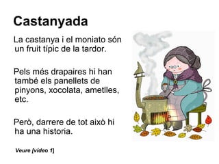 Castanyada
La castanya i el moniato són
un fruit típic de la tardor.
Pels més drapaires hi han
també els panellets de
pinyons, xocolata, ametlles,
etc.
Però, darrere de tot això hi
ha una historia.
Veure [vídeo 1]
 