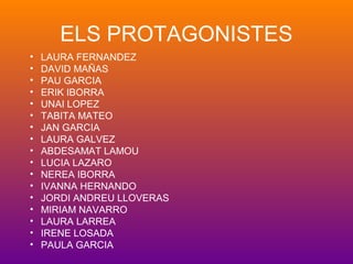 ELS PROTAGONISTES
• LAURA FERNANDEZ
• DAVID MAÑAS
• PAU GARCIA
• ERIK IBORRA
• UNAI LOPEZ
• TABITA MATEO
• JAN GARCIA
• LAURA GALVEZ
• ABDESAMAT LAMOU
• LUCIA LAZARO
• NEREA IBORRA
• IVANNA HERNANDO
• JORDI ANDREU LLOVERAS
• MIRIAM NAVARRO
• LAURA LARREA
• IRENE LOSADA
• PAULA GARCIA
 