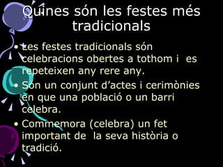 Quines són les festes més tradicionals Les festes tradicionals són celebracions obertes a tothom i  es repeteixen any rere any.  Són un conjunt d’actes i cerimònies en que una població o un barri celebra. Commemora (celebra) un fet important de  la seva història o tradició. 