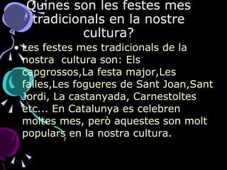 Quines son les festes mes tradicionals en la nostre cultura? Les festes mes tradicionals de la nostra  cultura son: Els capgrossos,La festa major,Les falles,Les fogueres de Sant Joan,Sant Jordi, La castanyada, Carnestoltes etc... En Catalunya es celebren moltes mes, però aquestes son molt populars en la nostra cultura. 