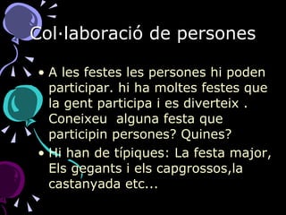 Col·laboració de persones A les festes les persones hi poden participar. hi ha moltes festes que la gent participa i es diverteix . Coneixeu  alguna festa que participin persones? Quines? Hi han de típiques: La festa major, Els gegants i els capgrossos,la castanyada etc...  