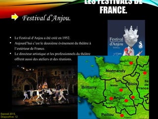 Festival d’Anjou.
LES FESTIVALS DE
FRANCE.
• Le Festival d’Anjou a été créé en 1952.
• Aujourd’hui c’est le deuxième événement du théâtre à
l’extérieur de France.
• Le directeur artistique et les professionnels du théâtre
offrent aussi des ateliers et des réunions.
Exposé 2015.
Diapositive: 12
 