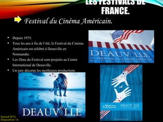 Festival du Cinéma Américain.
Exposé 2015.
Diapositive: 14
LES FESTIVALS DE
FRANCE.
• Depuis 1975.
• Tous les ans à fin de l’été, le Festival du Cinéma
Américain est célébré à Deauville en
Normandie.
• Les films du Festival sont projetés au Centre
International de Deauville.
• Un jury décerne les meilleures productions
 