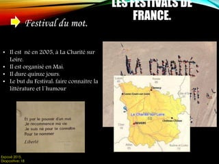 LES FESTIVALS DE
FRANCE.
Festival du mot.
• Il est né en 2005, à La Charité sur
Loire.
• Il est organisé en Mai.
• Il dure quinze jours.
• Le but du Festival: faire connaître la
littérature et l´humour
Exposé 2015.
Diapositive: 18
 