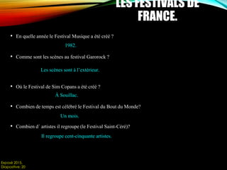 • En quelle année le Festival Musique a été créé ?
• Comme sont les scènes au festival Garorock ?
• Où le Festival de Sim Copans a été créé ?
• Combien de temps est célébré le Festival du Bout du Monde?
• Combien d´ artistes il regroupe (le Festival Saint-Céré)?
Exposé 2015.
Diapositive: 20
LES FESTIVALS DE
FRANCE.
1982.
Les scènes sont à l’extérieur.
À Souillac.
Un mois.
Il regroupe cent-cinquante artistes.
 