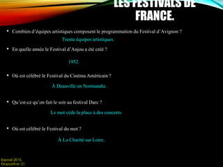 • Combien d’équipes artistiques composent le programmation du Festival d’Avignon ?
• En quelle année le Festival d’Anjou a été créé ?
• Où est célébré le Festival du Cinéma Américain ?
• Qu’est-ce qu’on fait le soir au festival Darc ?
• Où est célébré le Festival du mot ?
LES FESTIVALS DE
FRANCE.
Exposé 2015.
Diapositive: 21
Trente équipes artistiques.
1952.
À Deauville en Normandie.
Le nuit cède la place à des concerts.
À La Charité sur Loire.
 
