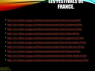 • http://www.france-voyage.com/francia-acontecimientos/festival-musica-6.htm
• http://www.france-voyage.com/francia-acontecimientos/festival-palabra-68.htm
• http://www.france-voyage.com/francia-acontecimientos/festival-avinon-34.htm
• http://www.france-voyage.com/francia-acontecimientos/festival-darc-60.htm
• http://www.france-voyage.com/francia-acontecimientos/festival-garorock-61.htm
• http://www.france-voyage.com/francia-acontecimientos/festival-sim-copans-37.htm
• http://www.france-voyage.com/francia-acontecimientos/festival-saint-cere-38.htm
• http://www.france-voyage.com/francia-acontecimientos/festival-anjou-46.htm
• http://www.france-voyage.com/francia-acontecimientos/festival-bout-monde-24.htm
• http://www.france-voyage.com/francia-acontecimientos/festival-cine-americano-9.htm
LES FESTIVALS DE
FRANCE.
Exposé 2015.
Diapositive: 23
 