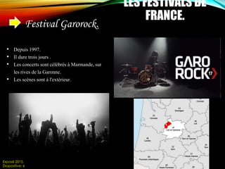 LES FESTIVALS DE
FRANCE.
Festival Garorock.
• Depuis 1997.
• Il dure trois jours .
• Les concerts sont célébrés à Marmande, sur
les rives de la Garonne.
• Les scènes sont à l'extérieur.
Exposé 2015.
Diapositive: 6
 