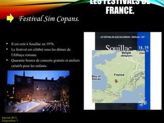 LES FESTIVALS DE
FRANCE.
Festival Sim Copans.
• Il est créé à Souillac en 1976.
• Le festival est célébré sous les dômes de
l'Abbaye romane.
• Quarante heures de concerts gratuits et ateliers
créatifs pour les enfants.
Exposé 2015.
Diapositive: 7
 