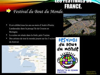 Festival du Bout du Monde.
LES FESTIVALS DE
FRANCE.
• Il est célébré tous les ans au mois d’Août à Prairie
Landaoudec dans la presqu’île de Crozon en
Bretagne.
• La scène est située dans la forêt, près l’océan.
• Des artistes de tout le monde jouent sur les 3 scènes
du festival.
Exposé 2015.
Diapositive: 8
 