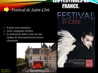 LES FESTIVALS DE
FRANCE.
Festival de Saint-Céré.
• Il dure trois semaines.
• Cent-cinquante artistes.
• Le festival de Saint-Céré est une
rampe de lancement pour jeunes
chanteurs.
Exposé 2015.
Diapositive: 9
 