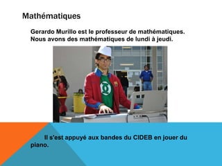Mathématiques
 Gerardo Murillo est le professeur de mathématiques.
 Nous avons des mathématiques de lundi à jeudi.




     Il s'est appuyé aux bandes du CIDEB en jouer du
 piano.
 