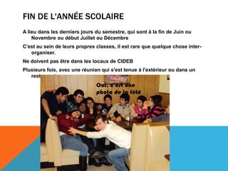 FIN DE L'ANNÉE SCOLAIRE
A lieu dans les derniers jours du semestre, qui sont à la fin de Juin ou
    Novembre ou début Juillet ou Décembre
C'est au sein de leurs propres classes, il est rare que quelque chose inter-
   organiser.
Ne doivent pas être dans les locaux de CIDEB
Plusieurs fois, avec une réunion qui s'est tenue à l'extérieur ou dans un
   restaurant.
 