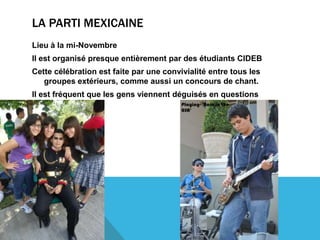 LA PARTI MEXICAINE
Lieu à la mi-Novembre
Il est organisé presque entièrement par des étudiants CIDEB
Cette célébration est faite par une convivialité entre tous les
   groupes extérieurs, comme aussi un concours de chant.
Il est fréquent que les gens viennent déguisés en questions
    nationales
 