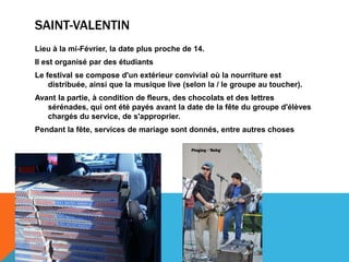 SAINT-VALENTIN
Lieu à la mi-Février, la date plus proche de 14.
Il est organisé par des étudiants
Le festival se compose d'un extérieur convivial où la nourriture est
    distribuée, ainsi que la musique live (selon la / le groupe au toucher).
Avant la partie, à condition de fleurs, des chocolats et des lettres
   sérénades, qui ont été payés avant la date de la fête du groupe d'élèves
   chargés du service, de s'approprier.
Pendant la fête, services de mariage sont donnés, entre autres choses
 