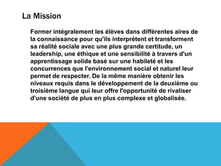La Mission
  Former intégralement les élèves dans différentes aires de
  la connaissance pour qu'ils interprètent et transforment
  sa réalité sociale avec une plus grande certitude, un
  leadership, une éthique et une sensibilité à travers d'un
  apprentissage solide basé sur une habileté et les
  concurrences que l'environnement social et naturel leur
  permet de respecter. De la même manière obtenir les
  niveaux requis dans le développement de la deuxième ou
  troisième langue qui leur offre l'opportunité de rivaliser
  d'une société de plus en plus complexe et globalisée.
 