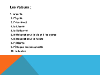 Les Valeurs :
1. la Vérité
2. l'Équité
3. l'Honnêteté
4. la Liberté
5. la Solidarité
6. le Respect pour la vie et à les autres
7. le Respect pour la nature
8. l'Intégrité
9. l'Éthique professionnelle
10. la Justice
 