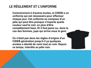 LE RÈGLEMENT ET L'UNIFORME
 Contrairement à d'autres écoles, le CIDEB a un
 uniforme qui est nécessaire pour effectuer
 chaque jour. Cet uniforme se compose d'un
 pôle qui peut être presque n'importe quelle
 couleur sauf le noir, en plus d'être
 complètement lisse. Et il faut jeans ou, dans le
 cas des femmes, jupe qui arrive sous le genou.

 Ce n'était pas dans les règles d'origine d'un
 CIDEB génération jusqu'à il ya quelques
 années a décidé de venir tout en noir. Depuis
 ce temps, interdits au pôle noir.
 
