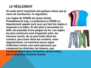 LE RÈGLEMENT
Un autre point important est quelque chose que je
viens de mentionner: la régulation.
Les règles de CIDEB est assez stricte.
Probablement trop. La préfecture à CIDEB un
département appelé sont ceux qui font les règles à
respecter à la lettre. Si elle était à commettre un
délit, est passible d'une poigne de fer. Les règles
les plus communs sont d'apporter polo, les
cheveux courts, de ne pas hurler dans les
couloirs, pas courir dans les couloirs, raser
régulièrement, ne montrent aucun signe
d'affection envers une autre personne qui
comprend les étreintes, les baisers, pas
nécessairement dans la bouche, tenant mains,
parmi beaucoup d'autres choses.
 