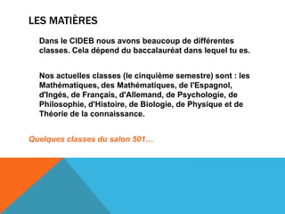 LES MATIÈRES
  Dans le CIDEB nous avons beaucoup de différentes
  classes. Cela dépend du baccalauréat dans lequel tu es.


  Nos actuelles classes (le cinquième semestre) sont : les
  Mathématiques, des Mathématiques, de l'Espagnol,
  d'Ingés, de Français, d'Allemand, de Psychologie, de
  Philosophie, d'Histoire, de Biologie, de Physique et de
  Théorie de la connaissance.


Quelques classes du salon 501…
 