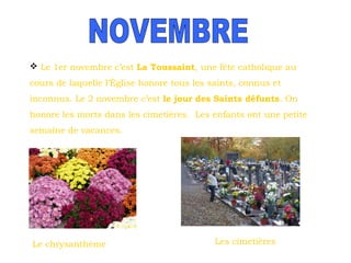  Le 1er novembre c’est La Toussaint, une fête catholique au
cours de laquelle l’Église honore tous les saints, connus et
inconnus. Le 2 novembre c’est le jour des Saints défunts. On
honore les morts dans les cimetières. Les enfants ont une petite
semaine de vacances.

Le chrysanthème

Les cimetières

 