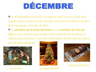  Le 25 décembre c’est Noël. Un sapin de Noël et une crèche sont
installés dans la maison et les enfants recoivent des cadeaux du Père
Noël. On mange la buche de Noël.
 Le réveillon de la Saint-Sylvestre ou le réveillon du Jour de
l'an est une coutume qui consiste à fêter l’arrivée du nouvel an en
veillant jusqu'à minuit le soir du 31 décembre, dernier jour de l'année
du calendrier grégorien.  

La bûche de Noël
La crèche

Le sapin de Noël

 