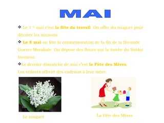  Le 1

er

mai c’est la fête du travail. On offre du muguet pour

décorer les maisons.
 Le 8 mai on fête la conmémoration de la fin de la Seconde
Guerre Mondiale. On dépose des fleurs sur la tombe du Soldat
Inconnu.
Le dernier dimanche de mai c’est la Fête des Mères.
Les enfants offrent des cadeaux à leur mère.

Le muguet

La Fête des Mères

 