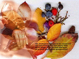 Oh! Je voudrais tant que tu me souviennes des jours heureux ou nous ètions amis  En ce temps- la  la vie était plus belle,  et le soleil  plus brulant qu’aujourd’hui 