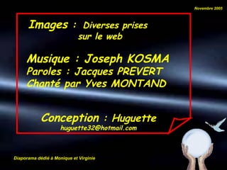 Novembre 2005



      Images :                Diverses prises
                             sur le web

     Musique : Joseph KOSMA
     Paroles : Jacques PREVERT
     Chanté par Yves MONTAND


            Conception : Huguette
                     huguette32@hotmail.com



Diaporama dédié à Monique et Virginie
 