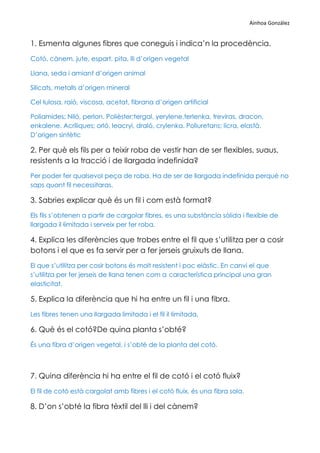 Ainhoa González


1. Esmenta algunes fibres que coneguis i indica’n la procedència.
Cotó, cànem, jute, espart, pita, lli d’origen vegetal

Llana, seda i amiant d’origen animal

Silicats, metalls d’origen mineral

Cel·lulosa, raió, viscosa, acetat, fibrana d’origen artificial

Poliamides; Niló, perlon. Polièster;tergal, yerylene,terlenka, treviras, dracon,
enkalene. Acríliques; orló, leacryi, draló, crylenka. Poliuretans; licra, elastà.
D’origen sintètic

2. Per què els fils per a teixir roba de vestir han de ser flexibles, suaus,
resistents a la tracció i de llargada indefinida?
Per poder fer qualsevol peça de roba. Ha de ser de llargada indefinida perquè no
saps quant fil necessitaras.

3. Sabries explicar què és un fil i com està format?
Els fils s’obtenen a partir de cargolar fibres, es una substància sòlida i flexible de
llargada il·limitada i serveix per fer roba.

4. Explica les diferències que trobes entre el fil que s’utilitza per a cosir
botons i el que es fa servir per a fer jerseis gruixuts de llana.
El que s’utilitza per cosir botons és molt resistent i poc elàstic. En canvi el que
s’utilitza per fer jerseis de llana tenen com a característica principal una gran
elasticitat.

5. Explica la diferència que hi ha entre un fil i una fibra.
Les fibres tenen una llargada limitada i el fil il·limitada.

6. Què és el cotó?De quina planta s’obté?
És una fibra d’origen vegetal, i s’obté de la planta del cotó.



7. Quina diferència hi ha entre el fil de cotó i el cotó fluix?
El fil de cotó està cargolat amb fibres i el cotó fluix, és una fibra sola.

8. D’on s’obté la fibra tèxtil del lli i del cànem?
 