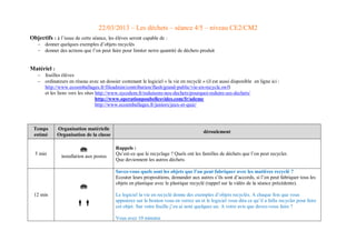 22/03/2013 – Les déchets – séance 4/5 – niveau CE2/CM2 
Objectifs : à l’issue de cette séance, les élèves seront capable de : 
 donner quelques exemples d’objets recyclés 
 donner des actions que l’on peut faire pour limiter notre quantité de déchets produit 
Matériel : 
 feuilles élèves 
 ordinateurs en réseau avec un dossier contenant le logiciel « la vie en recyclé » (il est aussi disponible en ligne ici : http://www.ecoemballages.fr/fileadmin/contribution/flash/grand-public/vie-en-recycle.swf) 
et les liens vers les sites http://www.sycodem.fr/reduisons-nos-dechets/pourquoi-reduire-ses-dechets/ 
http://www.operationpoubellesvides.com/fr/ademe 
http://www.ecoemballages.fr/juniors/jeux-et-quiz/ 
Temps estimé Organisation matérielle Organisation de la classe déroulement 5 min  installation aux postes Rappels : Qu’est-ce que le recyclage ? Quels ont les familles de déchets que l’on peut recycler. Que deviennent les autres déchets 12 min   Savez-vous quels sont les objets que l’on peut fabriquer avec les matières recyclé ? Ecouter leurs propositions, demander aux autres s’ils sont d’accords, si l’on peut fabriquer tous les objets en plastique avec le plastique recyclé (rappel sur la vidéo de la séance précédente). Le logiciel la vie en recyclé donne des exemples d’objets recyclés. A chaque fois que vous appuierez sur le bouton vous en verrez un et le logiciel vous dira ce qu’il a fallu recycler pour faire cet objet. Sur votre feuille j’en ai noté quelques un. A votre avis que devez-vous faire ? Vous avez 10 minutes  
