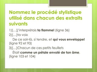 Nommez le procédé stylistique
utilisé dans chacun des extraits
suivants
1)[…]j’interprétais ta flamme! (ligne 36)
2)[…]ta voix
De ce soir-là, si tendre, et qui vous enveloppe!
(ligne 92 et 93)
3)[…]Chacun de ces petits feuillets
Était comme un pétale envolé de ton âme.
(ligne 103 et 104)
 