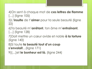 4)On sent à chaque mot de ces lettres de flamme
[…] (ligne 105)
5)L’insulte de t’aimer pour ta seule beauté (ligne
22)
6)Ta beauté m’arrêtant, ton âme m’entraînant,
[…] (ligne 128)
7)Doit mettre un cœur avide et noble à la torture
(ligne 140)
8)Si toute ta beauté tout d’un coup
s’envolait…(ligne 171)
9)[…]et le bonheur est là. (ligne 244)
 