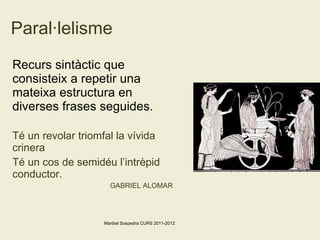 Paral·lelisme Recurs sintàctic que consisteix a repetir una mateixa estructura en diverses frases seguides. Té un revolar triomfal la vívida crinera Té un cos de semidéu l’intrèpid conductor. GABRIEL ALOMAR Maribel Sospedra CURS 2011-2012 