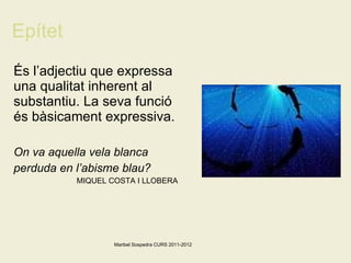 Epítet És l’adjectiu que expressa una qualitat inherent al substantiu. La seva funció és bàsicament expressiva. On va aquella vela blanca perduda en l’abisme blau? MIQUEL COSTA I LLOBERA   Maribel Sospedra CURS 2011-2012 