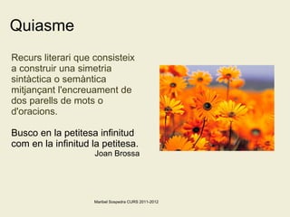 Quiasme Recurs literari que consisteix a construir una simetria sintàctica o semàntica mitjançant l'encreuament de dos parells de mots o d'oracions. Busco en la petitesa infinitud com en la infinitud la petitesa.  Joan Brossa Maribel Sospedra CURS 2011-2012 