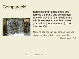 Comparació Estableix una relació entre dos termes a partir d’una semblança real o imaginària. La relació entre ells és expressada amb un nexe gramatical  (com, talment...)  o bé amb  sembla. No hi ha cap llac tan clar com els teus ulls ni cap vent tan subtil com els teus dits.   Miquel Martí i Pol Maribel Sospedra CURS 2011-2012 