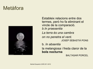 Metàfora Estableix relacions entre dos termes, però ho fa eliminant el vincle de la comparació. In praesentia La terra és una cambra on no penetra el vent.  JOSEP SEBASTIÀ PONS b.  In absentia la melangiosa i freda claror de la  bola nocturna   BALTASAR PORCEL Maribel Sospedra CURS 2011-2012 