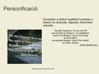 Personificació Consisteix a atribuir qualitats humanes a éssers no racionals, objectes, fenòmens naturals... Escolta, Espanya, -la veu d'un fill que et parla en llengua –no castellana; parlo en la llengua –que m'ha donat la terra aspra: en aquesta llengua –pocs t'han parlat; en l'altra, massa. JOAN MARAGALL Maribel Sospedra CURS 2011-2012 