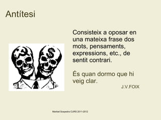 Antítesi Consisteix a oposar en una mateixa frase dos mots, pensaments, expressions, etc., de sentit contrari. És quan dormo que hi veig clar. J.V.FOIX  Maribel Sospedra CURS 2011-2012 