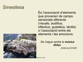 Sinestèsia És l’associació d’elements que provenen de camps sensorials diferents (visuals, auditius, olfactius, gustatius, tàctils) o l’associació entre els elements i les emocions. De l’aigua sentia la  música dolça   JOAN ALCOVER Maribel Sospedra CURS 2011-2012 