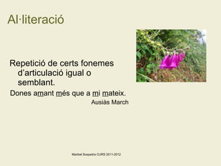 Al·literació Repetició de certs fonemes d’articulació igual o semblant. Dones a m ant  m és que a  m i  m ateix.  Ausiàs March Maribel Sospedra CURS 2011-2012 